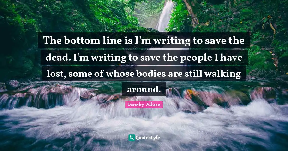 The bottom line is I'm writing to save the dead. I'm writing to save the people I have lost, some of whose bodies are still walking around.