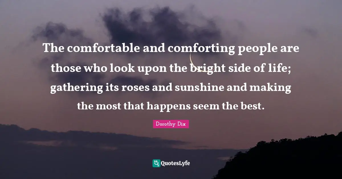 The comfortable and comforting people are those who look upon the bright side of life; gathering its roses and sunshine and making the most that happens seem the best.