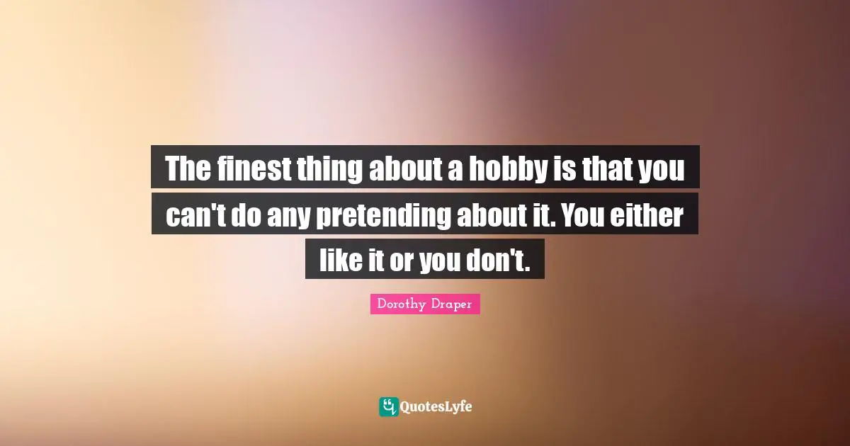 Hobbies Quotes: "The finest thing about a hobby is that you can't do any pretending about it. You either like it or you don't."