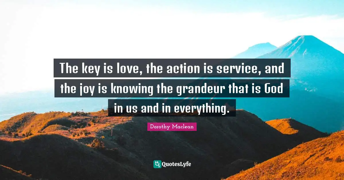 The key is love, the action is service, and the joy is knowing the grandeur that is God in us and in everything.