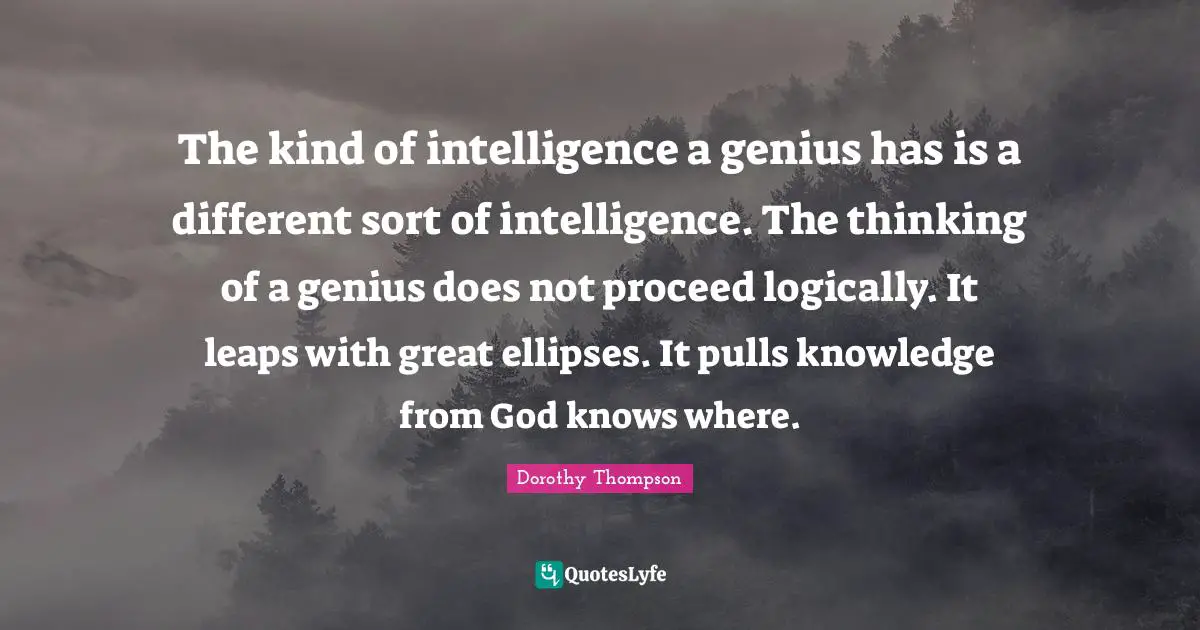 The kind of intelligence a genius has is a different sort of intelligence. The thinking of a genius does not proceed logically. It leaps with great ellipses. It pulls knowledge from God knows where.