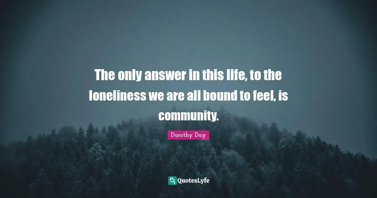 The only answer in this life, to the loneliness we are all bound to feel, is community.