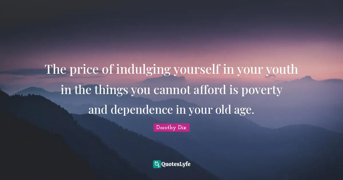 The price of indulging yourself in your youth in the things you cannot afford is poverty and dependence in your old age.
