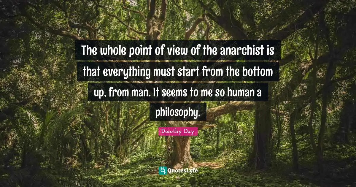The whole point of view of the anarchist is that everything must start from the bottom up, from man. It seems to me so human a philosophy.