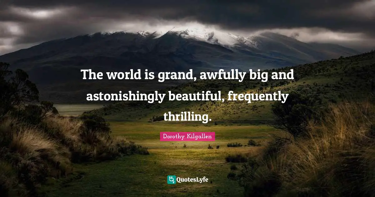 The world is grand, awfully big and astonishingly beautiful, frequently thrilling.