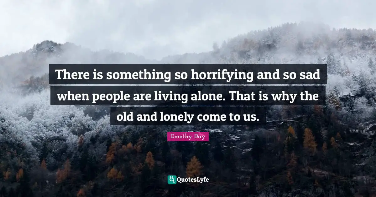 There is something so horrifying and so sad when people are living alone. That is why the old and lonely come to us.