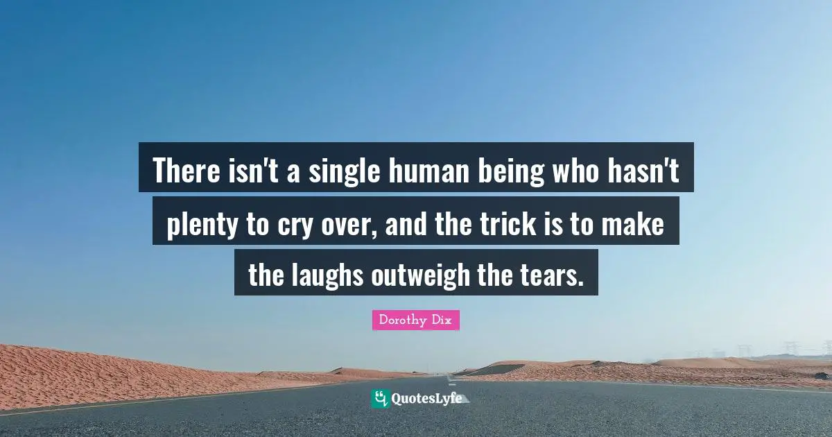 There isn't a single human being who hasn't plenty to cry over, and the trick is to make the laughs outweigh the tears.