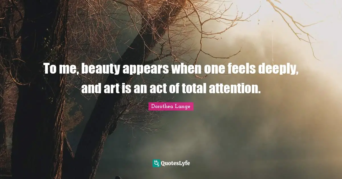 Dorothea Lange Quotes: "To me, beauty appears when one feels deeply, and art is an act of total attention."