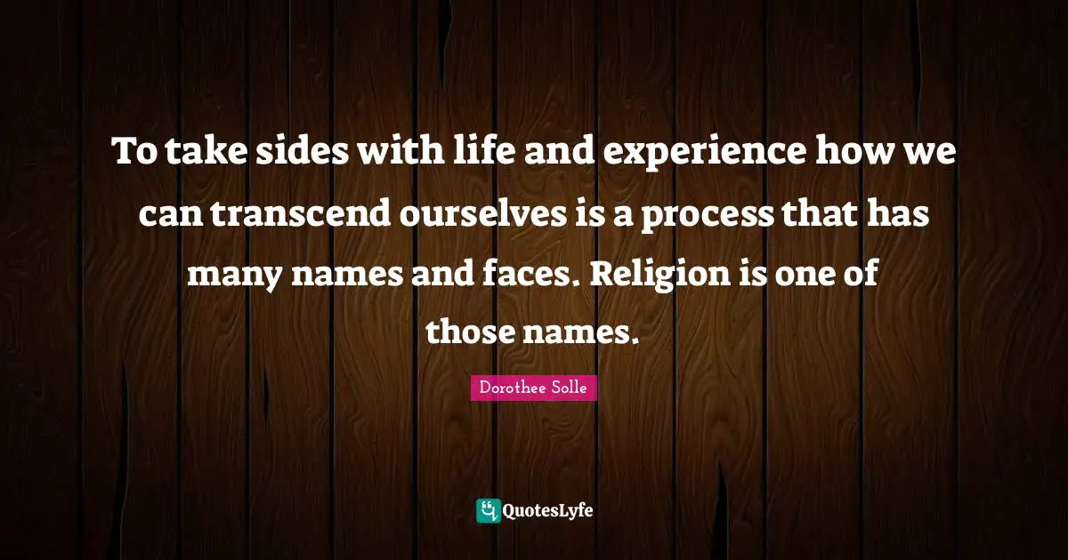 To take sides with life and experience how we can transcend ourselves is a process that has many names and faces. Religion is one of those names.