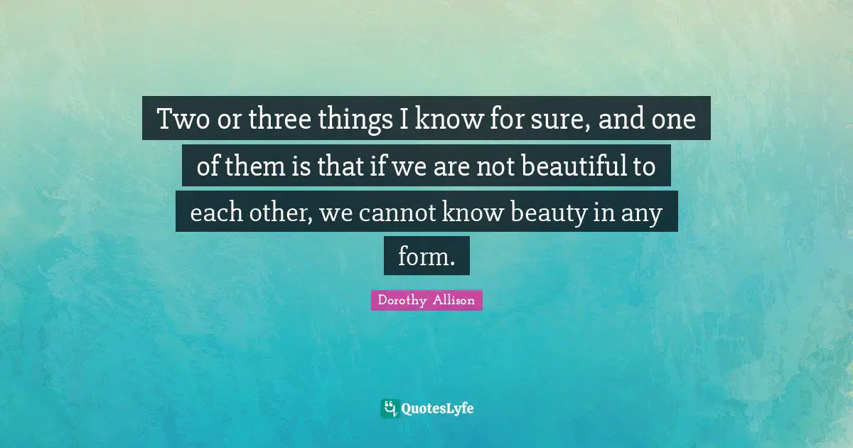 Dorothy Allison Quotes: "Two or three things I know for sure, and one of them is that if we are not beautiful to each other, we cannot know beauty in any form."