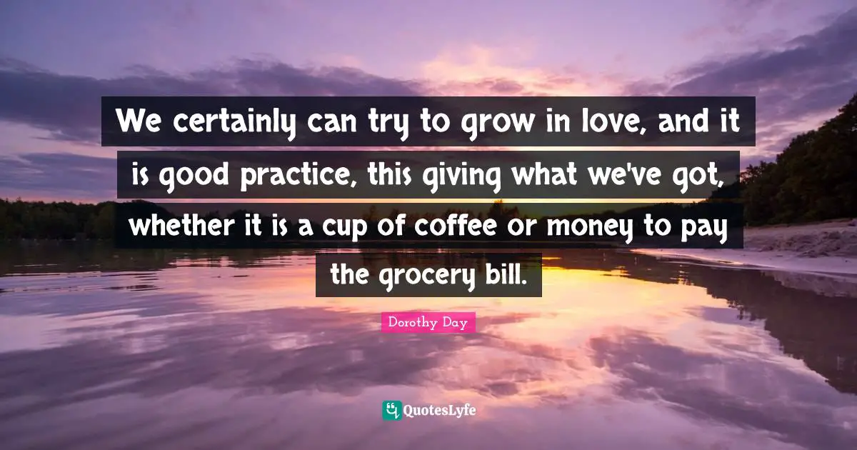 We certainly can try to grow in love, and it is good practice, this giving what we've got, whether it is a cup of coffee or money to pay the grocery bill.