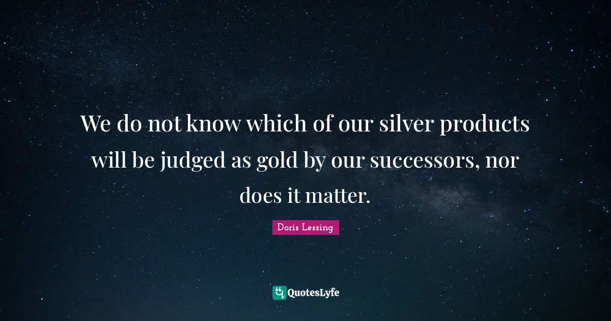 We do not know which of our silver products will be judged as gold by our successors, nor does it matter.