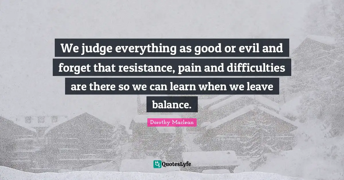 We judge everything as good or evil and forget that resistance, pain and difficulties are there so we can learn when we leave balance.