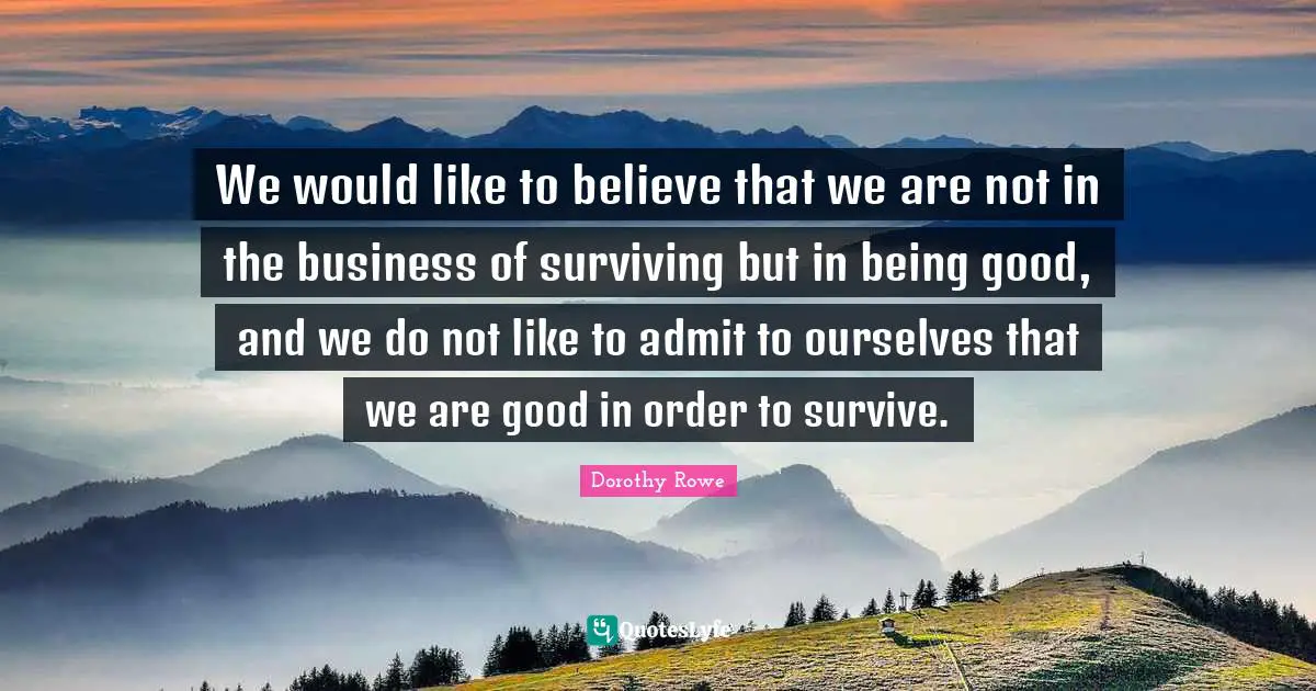 We would like to believe that we are not in the business of surviving but in being good, and we do not like to admit to ourselves that we are good in order to survive.