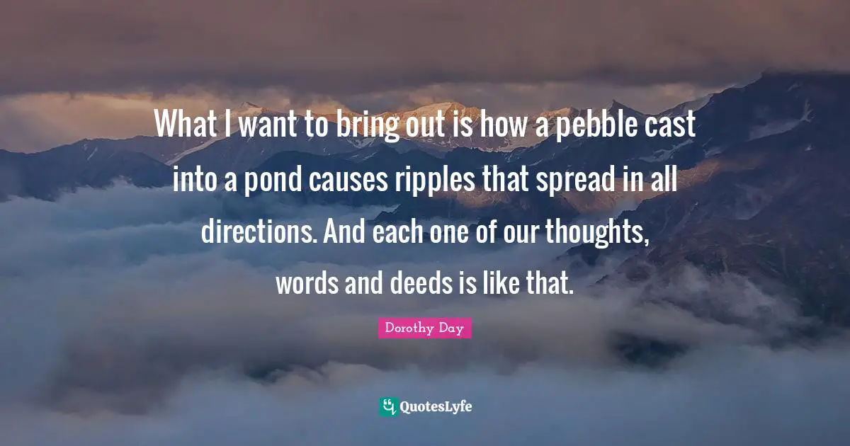 Our Thoughts Quotes: "What I want to bring out is how a pebble cast into a pond causes ripples that spread in all directions. And each one of our thoughts, words and deeds is like that."