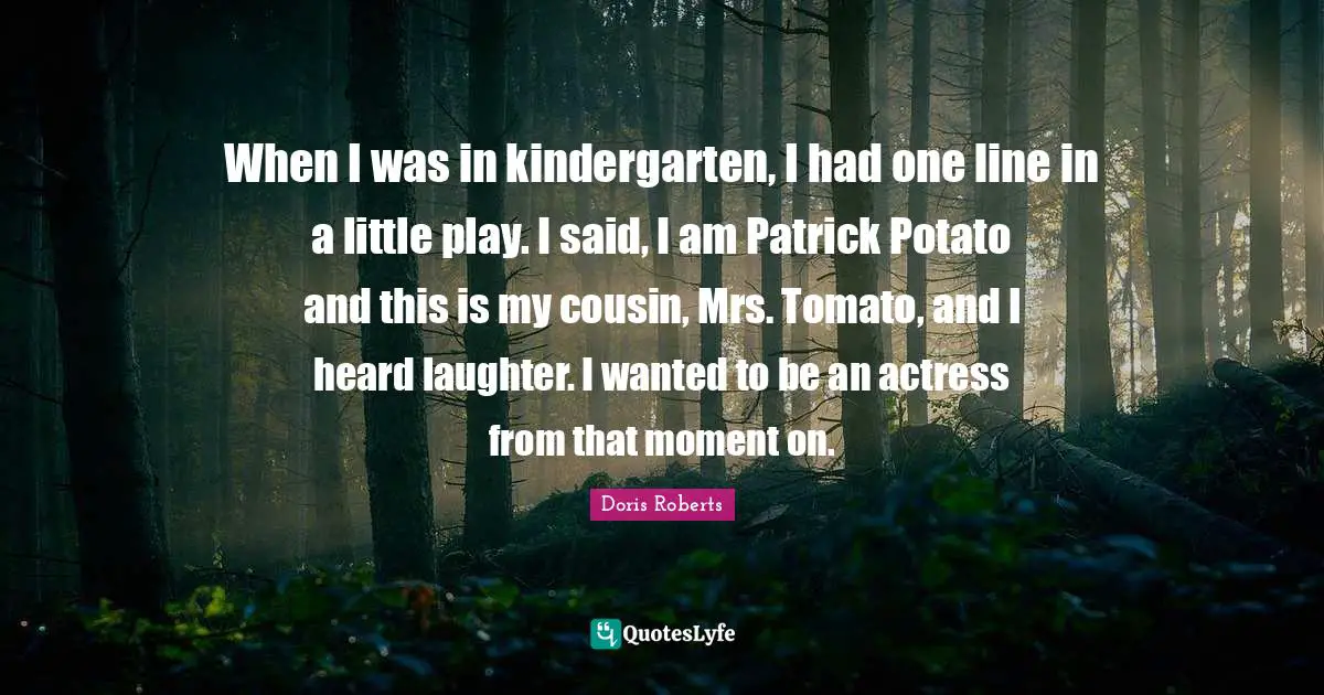 When I was in kindergarten, I had one line in a little play. I said, I am Patrick Potato and this is my cousin, Mrs. Tomato, and I heard laughter. I wanted to be an actress from that moment on.