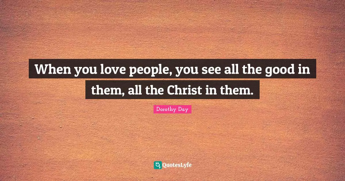 When you love people, you see all the good in them, all the Christ in them.