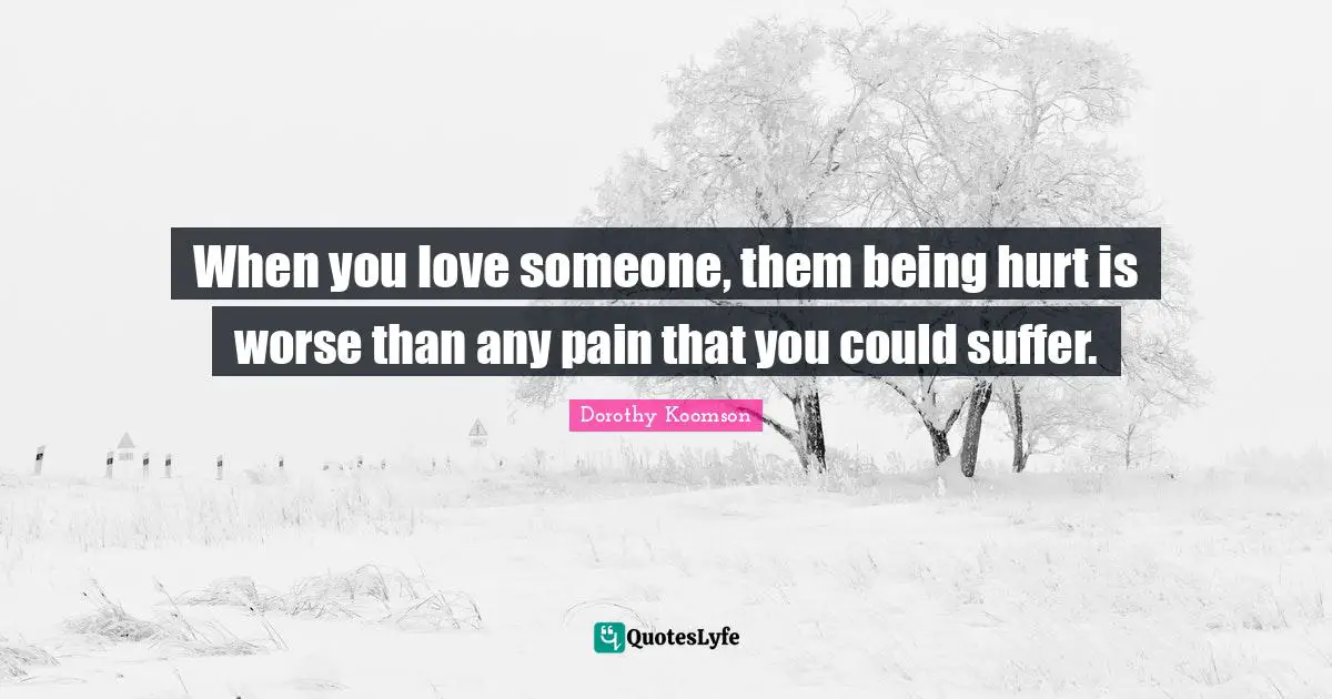 When you love someone, them being hurt is worse than any pain that you could suffer.