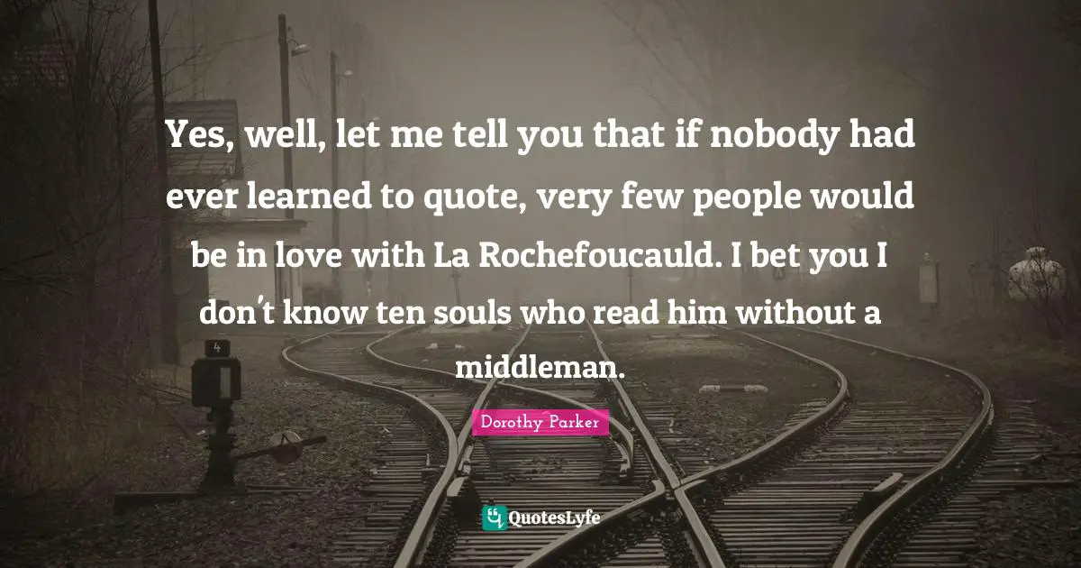 Yes, well, let me tell you that if nobody had ever learned to quote, very few people would be in love with La Rochefoucauld. I bet you I don't know ten souls who read him without a middleman.