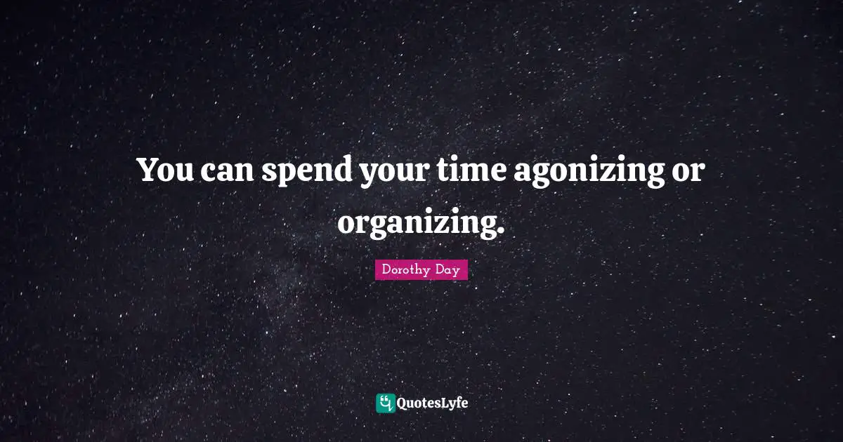You can spend your time agonizing or organizing.
