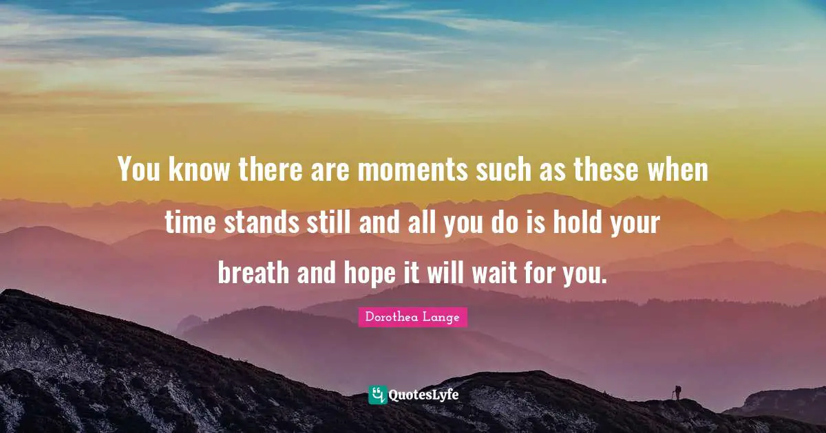 Dorothea Lange Quotes: "You know there are moments such as these when time stands still and all you do is hold your breath and hope it will wait for you."