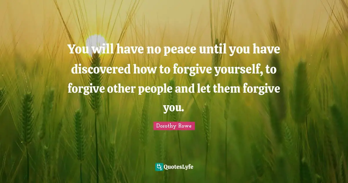 You will have no peace until you have discovered how to forgive yourself, to forgive other people and let them forgive you.