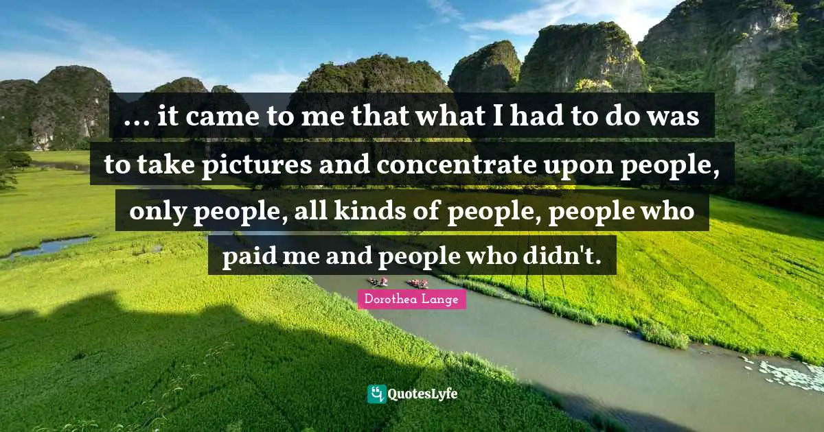 Dorothea Lange Quotes: "... it came to me that what I had to do was to take pictures and concentrate upon people, only people, all kinds of people, people who paid me and people who didn't."