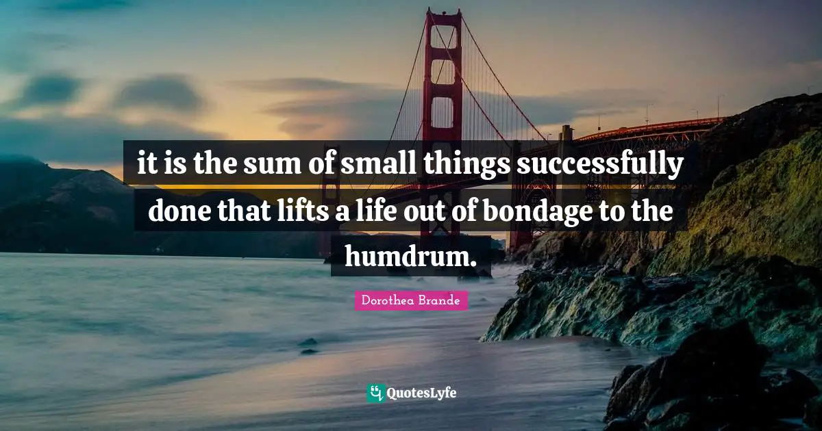 it is the sum of small things successfully done that lifts a life out of bondage to the humdrum.