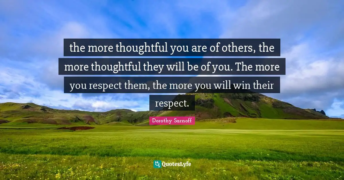 the more thoughtful you are of others, the more thoughtful they will be of you. The more you respect them, the more you will win their respect.