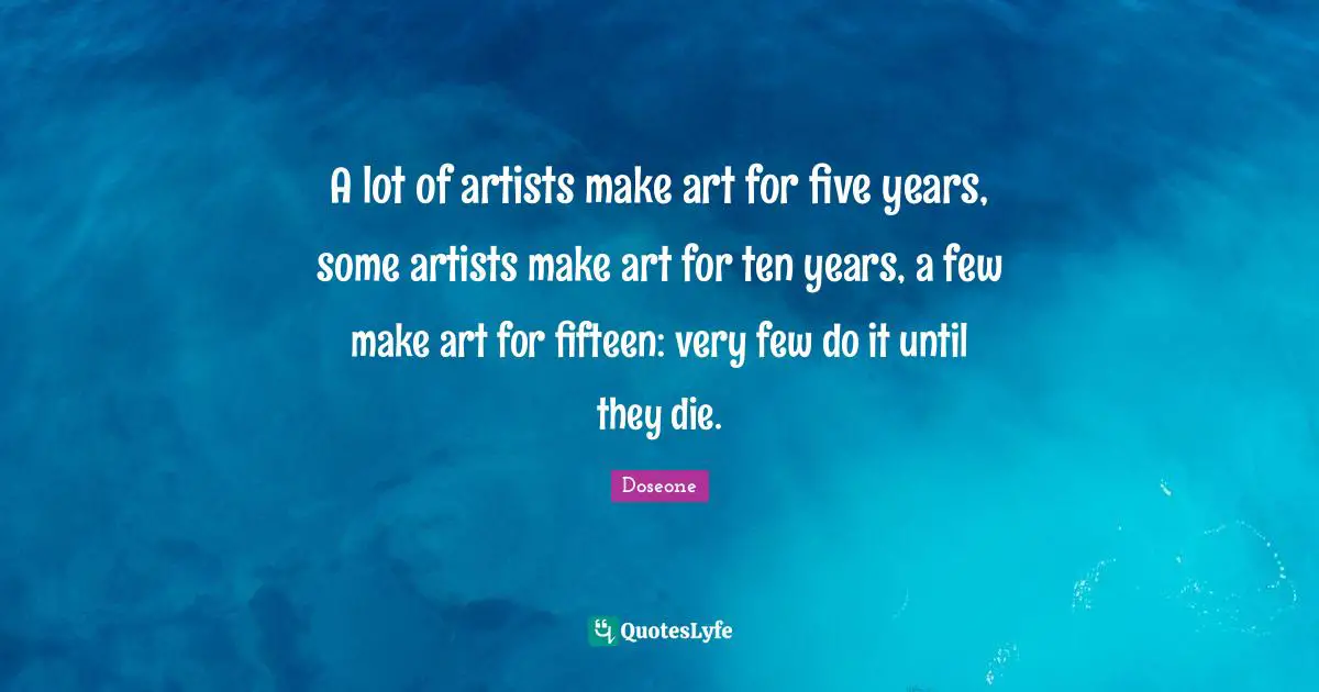 A lot of artists make art for five years, some artists make art for ten years, a few make art for fifteen: very few do it until they die.