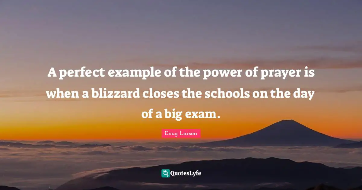 A perfect example of the power of prayer is when a blizzard closes the schools on the day of a big exam.