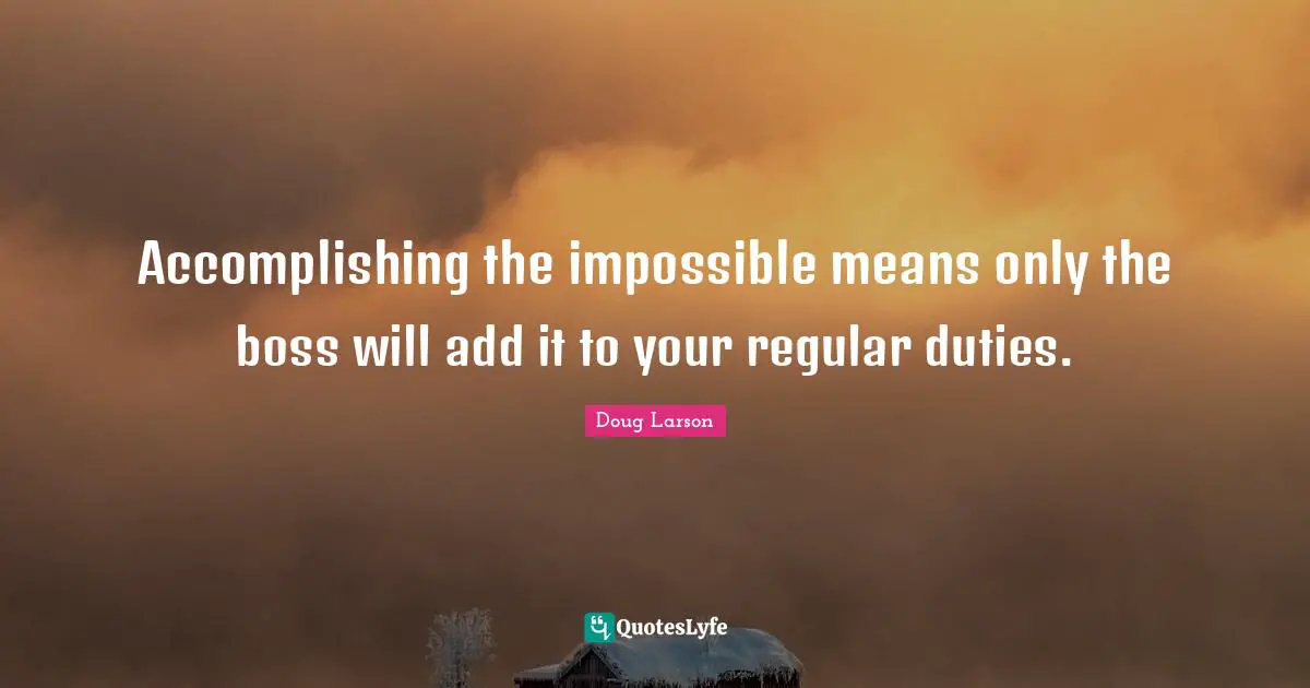 Accomplishing the impossible means only the boss will add it to your regular duties.