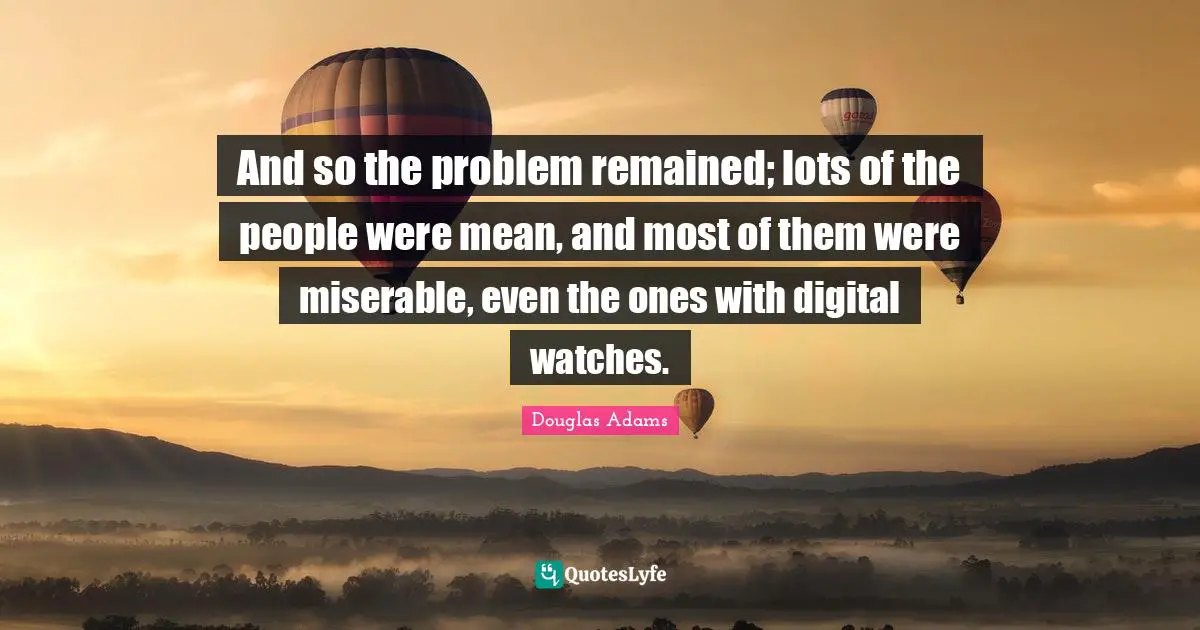 And so the problem remained; lots of the people were mean, and most of them were miserable, even the ones with digital watches.