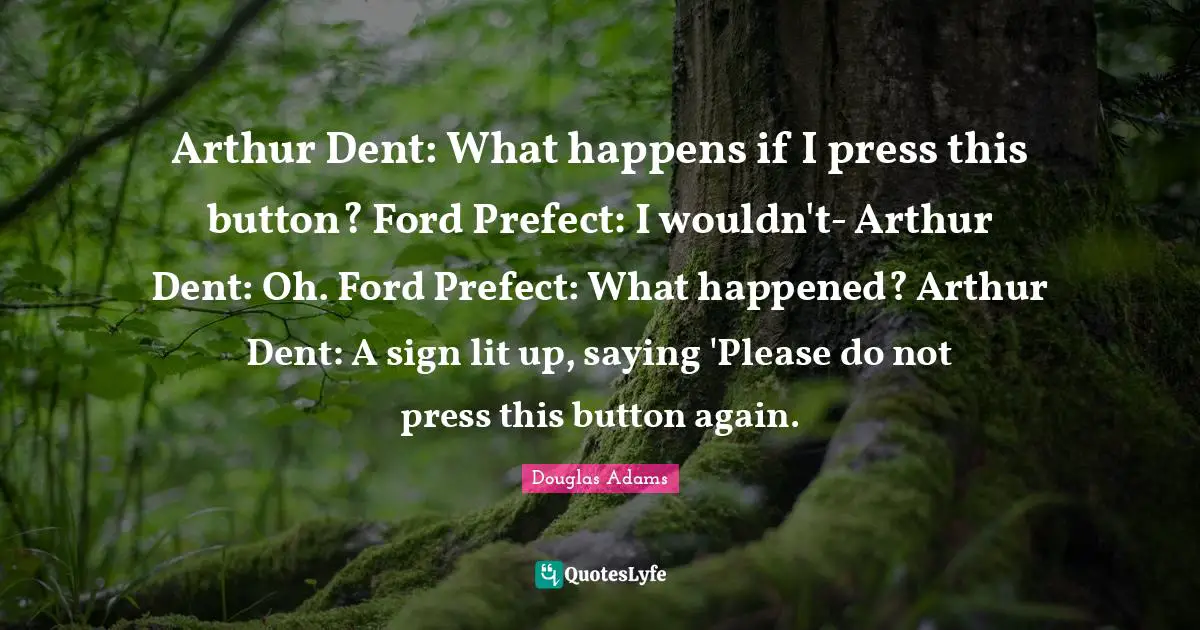 Arthur Quotes: "Arthur Dent: What happens if I press this button? Ford Prefect: I wouldn't- Arthur Dent: Oh. Ford Prefect: What happened? Arthur Dent: A sign lit up, saying 'Please do not press this button again."