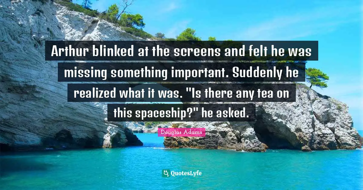 Arthur Quotes: "Arthur blinked at the screens and felt he was missing something important. Suddenly he realized what it was. "Is there any tea on this spaceship?" he asked."