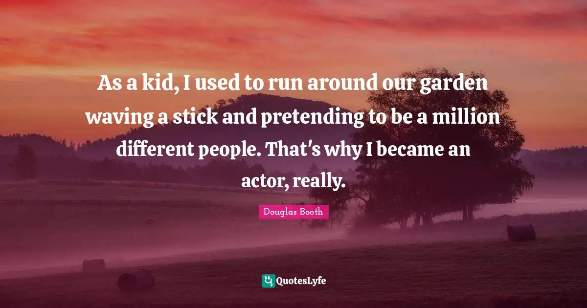 As a kid, I used to run around our garden waving a stick and pretending to be a million different people. That's why I became an actor, really.