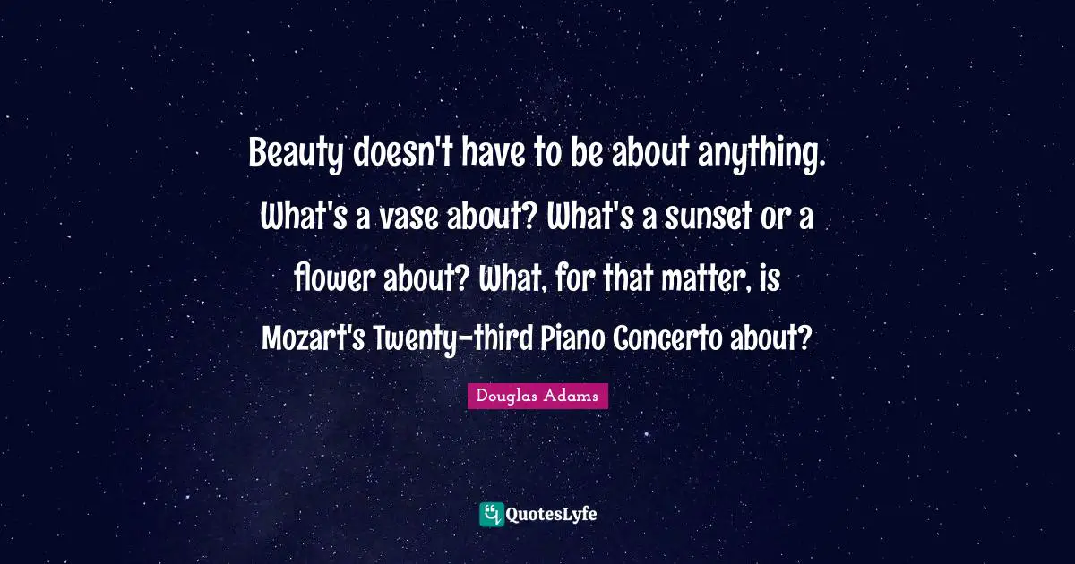 Beauty doesn't have to be about anything. What's a vase about? What's a sunset or a flower about? What, for that matter, is Mozart's Twenty-third Piano Concerto about?