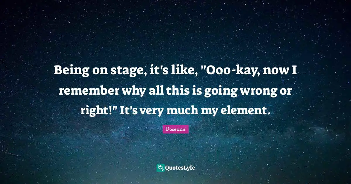 Being on stage, it's like, "Ooo-kay, now I remember why all this is going wrong or right!" It's very much my element.