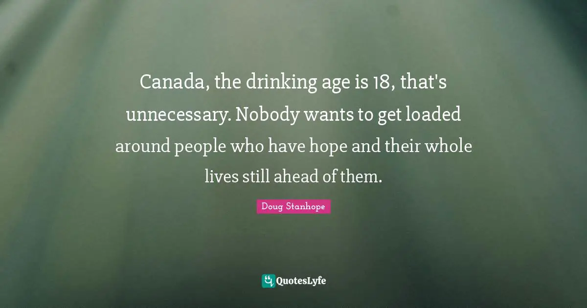 Canada, the drinking age is 18, that's unnecessary. Nobody wants to get loaded around people who have hope and their whole lives still ahead of them.