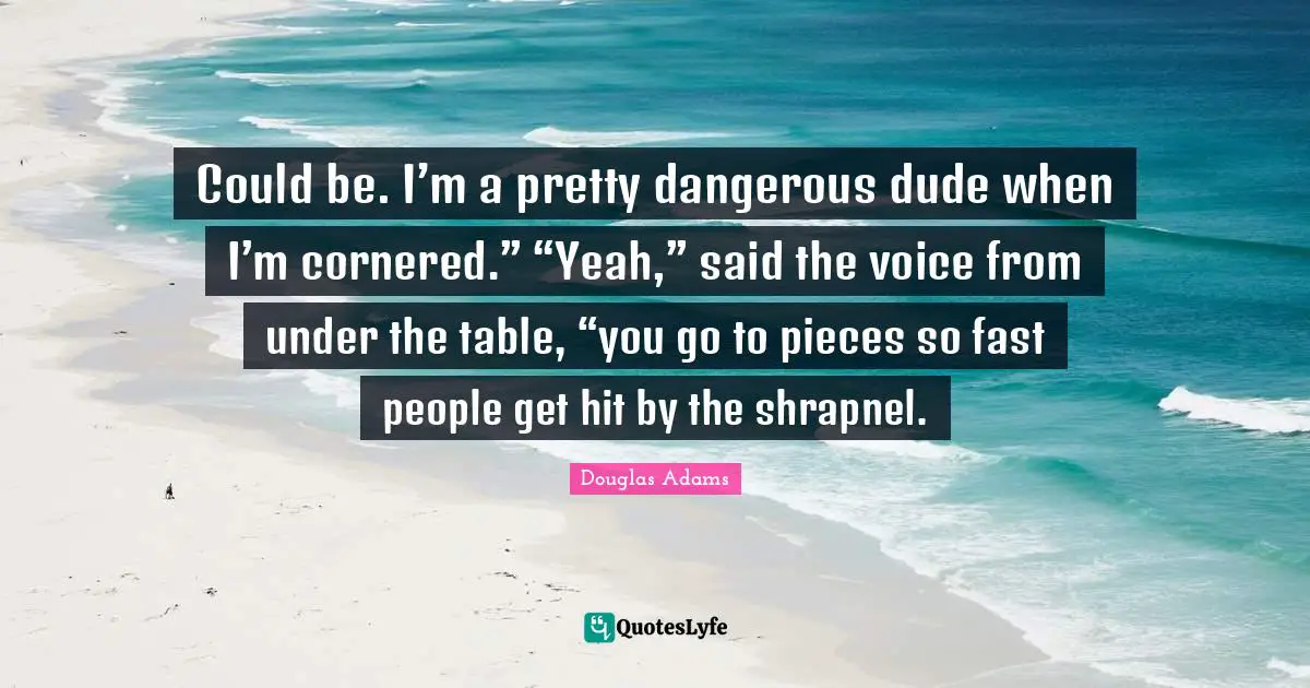 Could be. I’m a pretty dangerous dude when I’m cornered.” “Yeah,” said the voice from under the table, “you go to pieces so fast people get hit by the shrapnel.