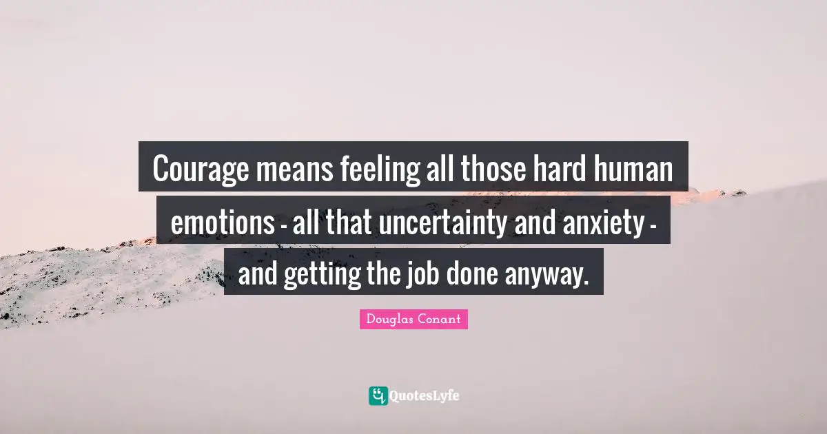 Courage means feeling all those hard human emotions - all that uncertainty and anxiety - and getting the job done anyway.