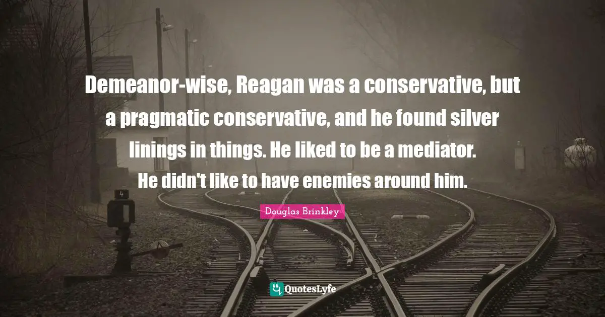 Demeanor-wise, Reagan was a conservative, but a pragmatic conservative, and he found silver linings in things. He liked to be a mediator. He didn't like to have enemies around him.