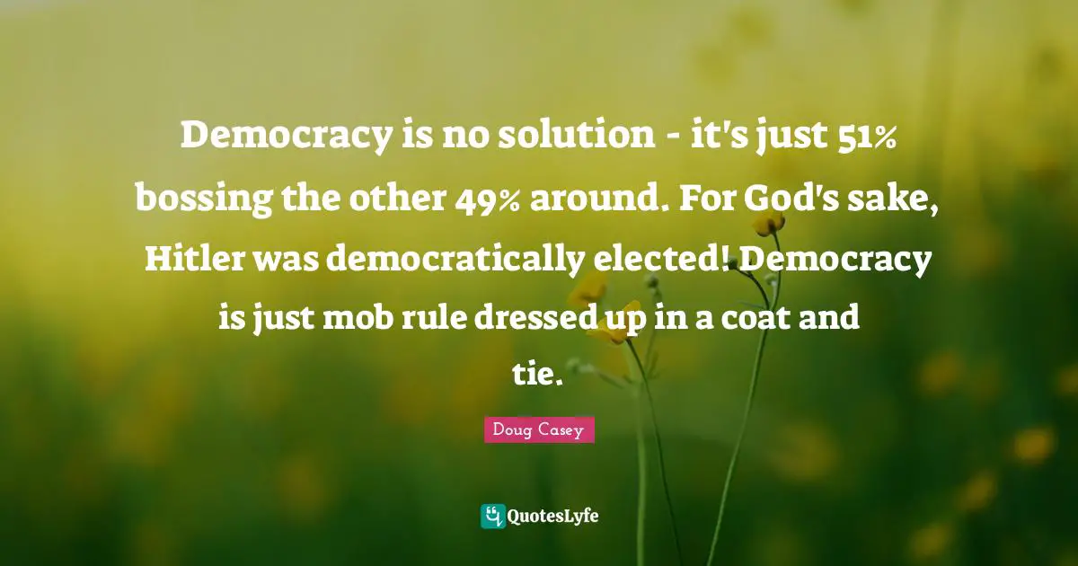 Democracy is no solution - it's just 51% bossing the other 49% around. For God's sake, Hitler was democratically elected! Democracy is just mob rule dressed up in a coat and tie.