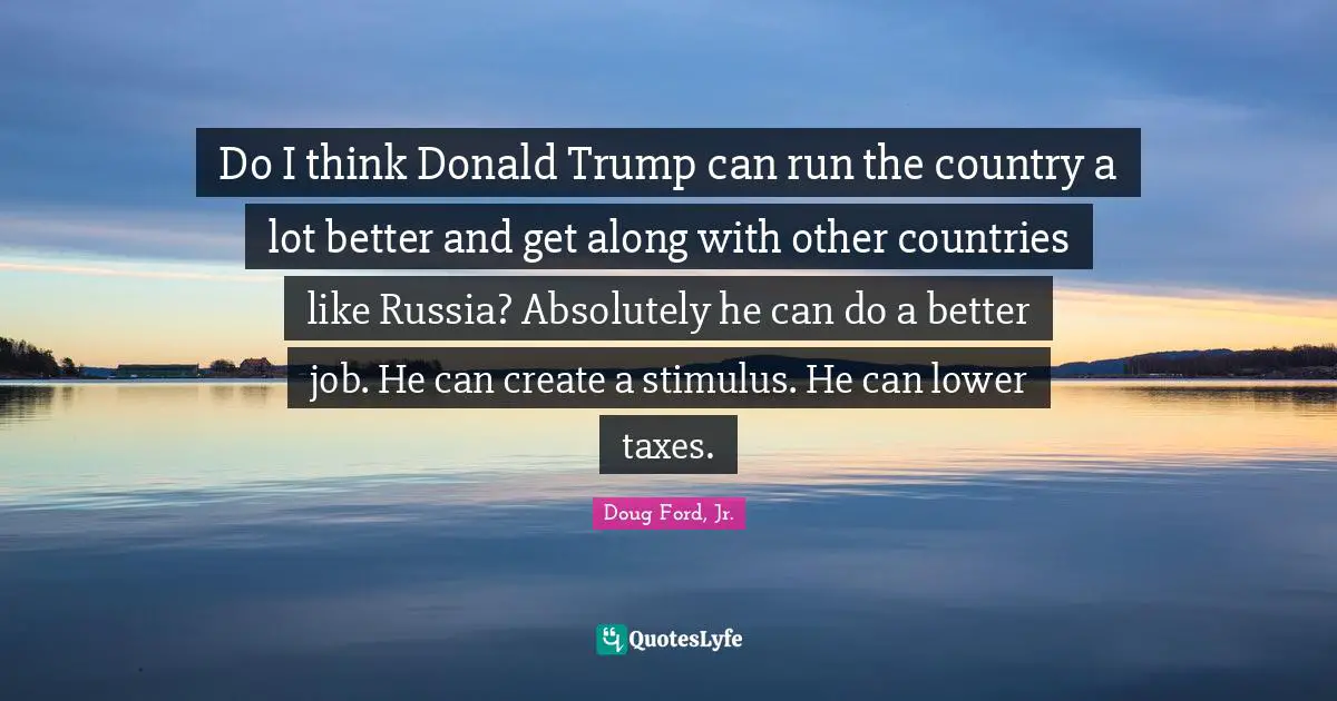 Do I think Donald Trump can run the country a lot better and get along with other countries like Russia? Absolutely he can do a better job. He can create a stimulus. He can lower taxes.