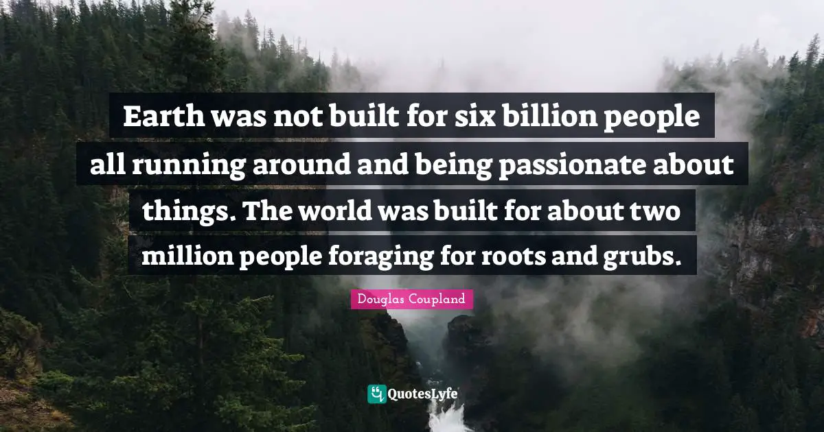 Earth was not built for six billion people all running around and being passionate about things. The world was built for about two million people foraging for roots and grubs.