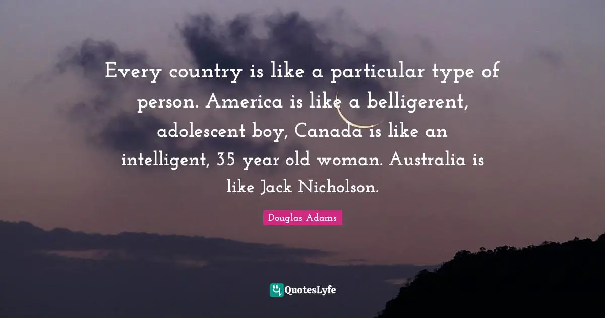 Every country is like a particular type of person. America is like a belligerent, adolescent boy, Canada is like an intelligent, 35 year old woman. Australia is like Jack Nicholson.