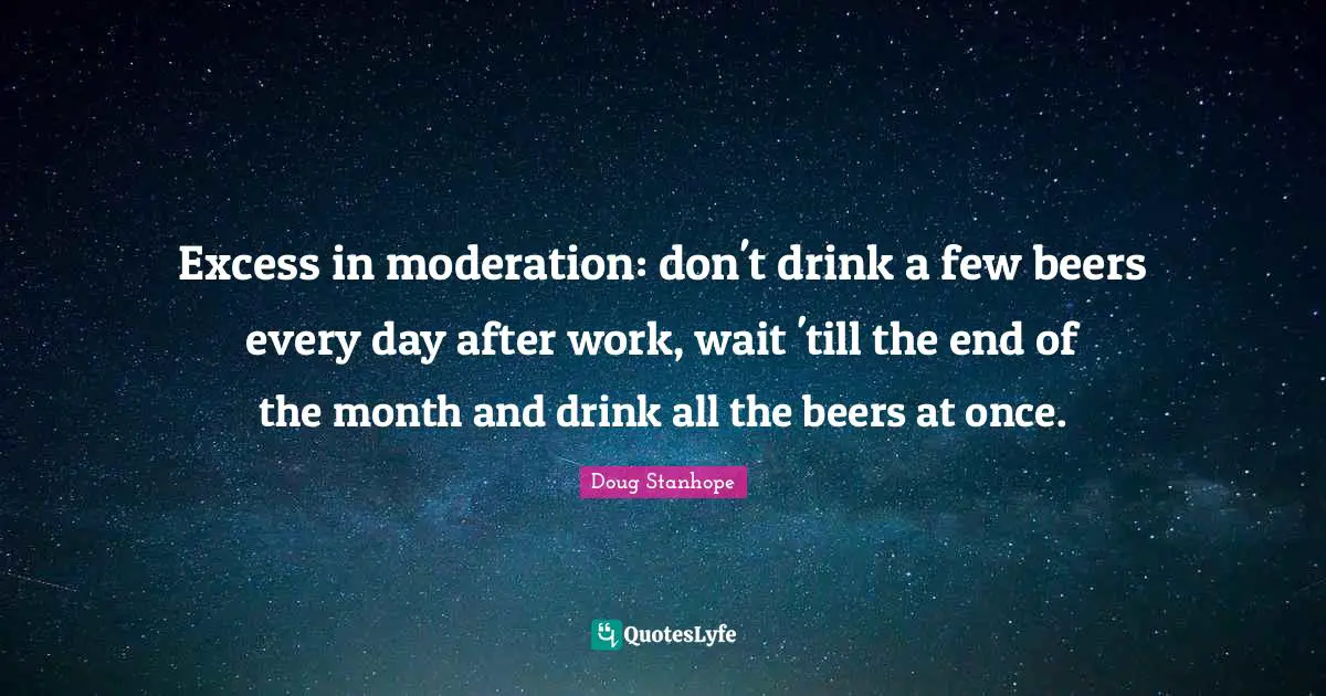 Excess in moderation: don't drink a few beers every day after work, wait 'till the end of the month and drink all the beers at once.