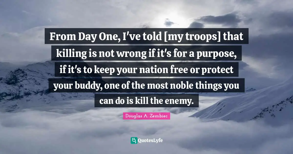 Douglas A. Zembiec Quotes: "From Day One, I've told [my troops] that killing is not wrong if it's for a purpose, if it's to keep your nation free or protect your buddy, one of the most noble things you can do is kill the enemy."