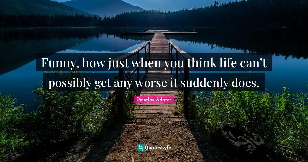 Funny, how just when you think life can’t possibly get any worse it suddenly does.