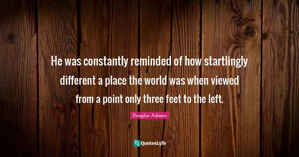 He was constantly reminded of how startlingly different a place the world was when viewed from a point only three feet to the left.